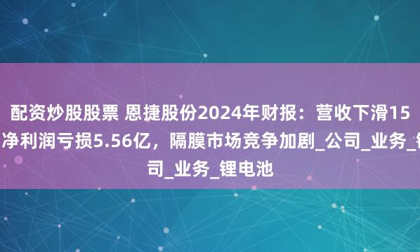 配资炒股股票 恩捷股份2024年财报：营收下滑15.6%，净利润亏损5.56亿，隔膜市场竞争加剧_公司_业务_锂电池