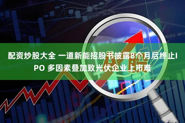 配资炒股大全 一道新能招股书披露8个月后终止IPO 多因素叠加致光伏企业上市难
