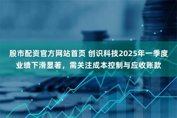 股市配资官方网站首页 创识科技2025年一季度业绩下滑显著，需关注成本控制与应收账款