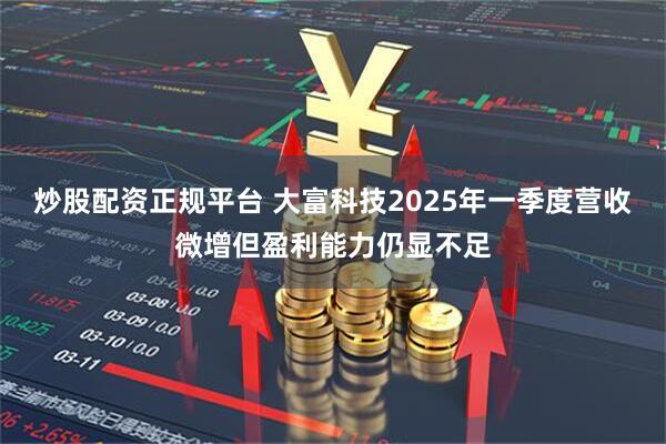 炒股配资正规平台 大富科技2025年一季度营收微增但盈利能力仍显不足