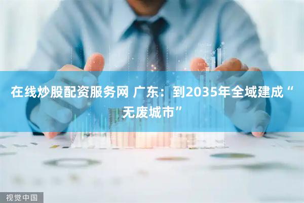 在线炒股配资服务网 广东：到2035年全域建成“无废城市”