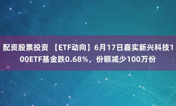 配资股票投资 【ETF动向】6月17日嘉实新兴科技100ETF基金跌0.68%，份额减少100万份