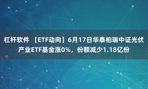 杠杆软件 【ETF动向】6月17日华泰柏瑞中证光伏产业ETF基金涨0%，份额减少1.18亿份