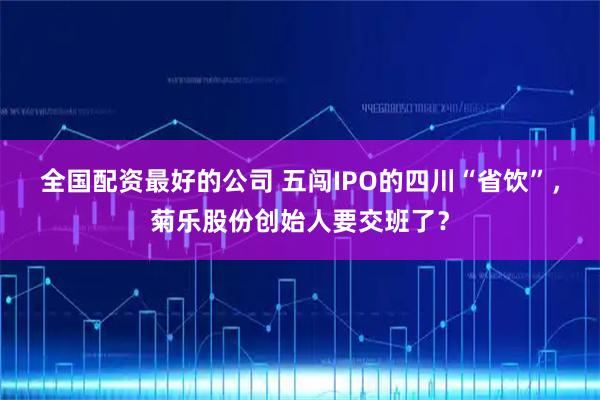 全国配资最好的公司 五闯IPO的四川“省饮”，菊乐股份创始人要交班了？