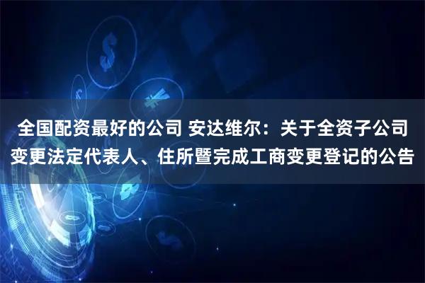 全国配资最好的公司 安达维尔：关于全资子公司变更法定代表人、住所暨完成工商变更登记的公告
