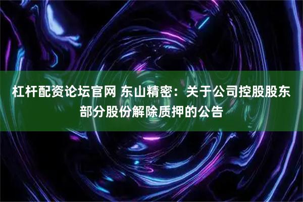 杠杆配资论坛官网 东山精密：关于公司控股股东部分股份解除质押的公告