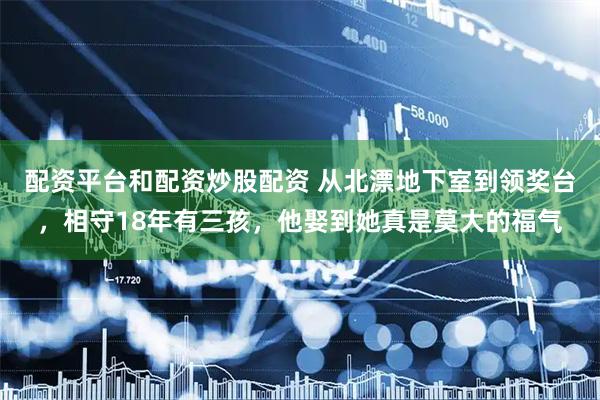 配资平台和配资炒股配资 从北漂地下室到领奖台，相守18年有三孩，他娶到她真是莫大的福气