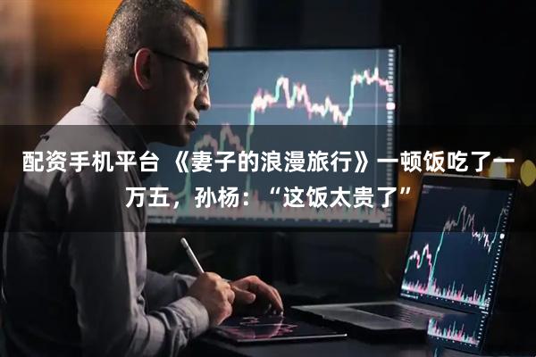 配资手机平台 《妻子的浪漫旅行》一顿饭吃了一万五，孙杨：“这饭太贵了”