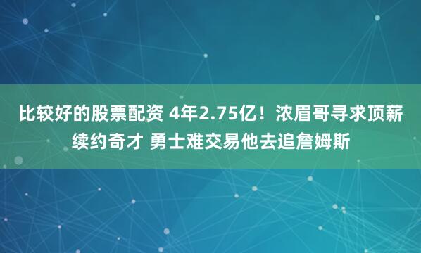 比较好的股票配资 4年2.75亿！浓眉哥寻求顶薪续约奇才 勇士难交易他去追詹姆斯