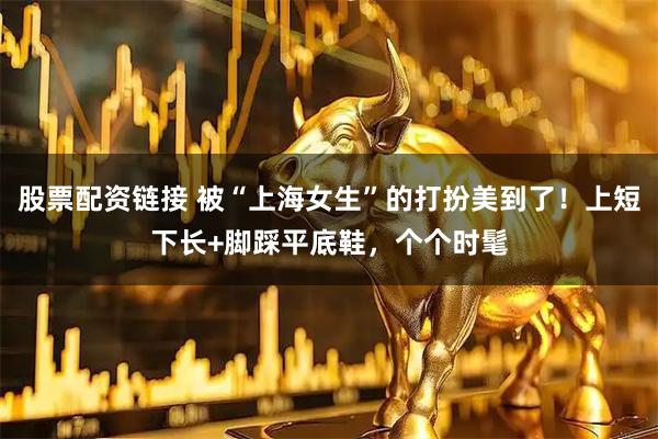 股票配资链接 被“上海女生”的打扮美到了！上短下长+脚踩平底鞋，个个时髦